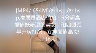 [MP4/ 654M]&nbsp;&nbsp;高质量酒店偷拍！9分超高颜值妖艳型的美女，和四眼领导开房打炮，女神颜值高 奶子还大