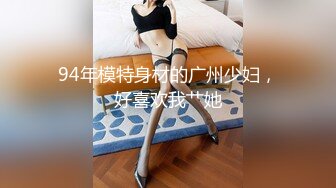 94年模特身材的广州少妇，好喜欢我艹她