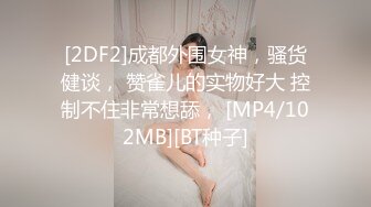 [2DF2]成都外围女神，骚货健谈， 赞雀儿的实物好大 控制不住非常想舔， [MP4/102MB][BT种子]