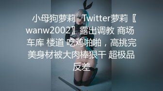 ✿小母狗萝莉✿Twitter萝莉〖wanw2002〗露出调教 商场 车库 楼道 吃鸡啪啪，高挑完美身材被大肉棒狠干 超极品反差