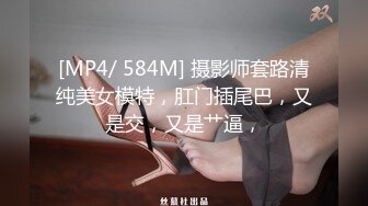 [MP4/ 584M] 摄影师套路清纯美女模特，肛门插尾巴，又是交，又是艹逼，