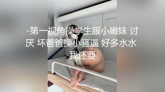 -第一视角操学生服小嫩妹 讨厌 坏爸爸操小骚逼 好多水水 我还要