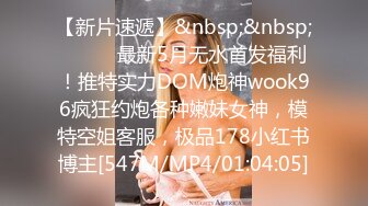 【新片速遞】&nbsp;&nbsp;⚫️⚫️最新5月无水首发福利！推特实力DOM炮神wook96疯狂约炮各种嫩妹女神，模特空姐客服，极品178小红书博主[547M/MP4/01:04:05]