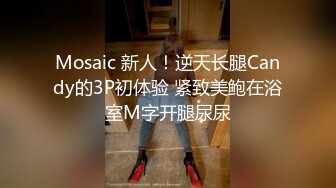 Mosaic 新人！逆天长腿Candy的3P初体验 紧致美鲍在浴室M字开腿尿尿