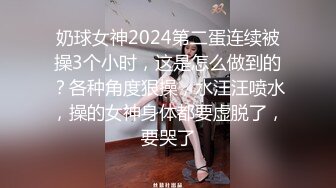 奶球女神2024第二蛋连续被操3个小时，这是怎么做到的？各种角度狠操，水汪汪喷水，操的女神身体都要虚脱了，要哭了