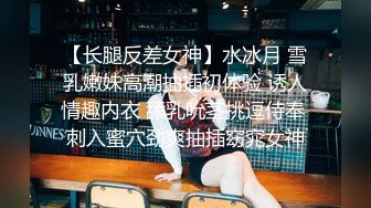 【长腿反差女神】水冰月 雪乳嫩妹高潮抽插初体验 诱人情趣内衣 舔乳吮茎挑逗侍奉 刺入蜜穴劲爽抽插窈窕女神