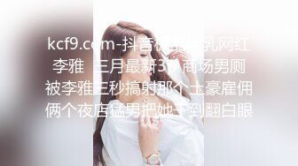 kcf9.com-抖音极品巨乳网红李雅  三月最新3p 商场男厕被李雅三秒搞射那个土豪雇佣俩个夜店猛男把她干到翻白眼