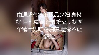 南通超有钱的极品少妇 身材好 巨乳翘臀 淫乳群交，找两个精壮男吃鸡啪啪 遗憾不让露脸