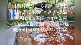 【新片速遞】《核弹⭐重磅首发》万狼求购Onlyfans极品丰满优雅反差婊couple日常性爱生活自拍身材很炸各种粗鲁爆肏[3480M/MP4/01:13:07]