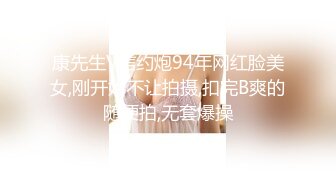 康先生V信约炮94年网红脸美女,刚开始不让拍摄,扣完B爽的随便拍,无套爆操