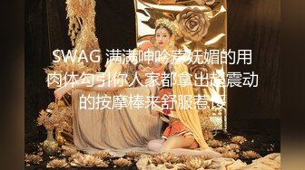 SWAG 满满呻吟声妩媚的用肉体勾引你人家都拿出超震动的按摩棒来舒服惹馁