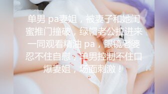 单男 pa妻姐，被妻子和她闺蜜推门撞破，绿帽老公拉进来一同观看精油 pa，眼镜老婆忍不住自慰，单男控制不住口爆妻姐，场面刺激！