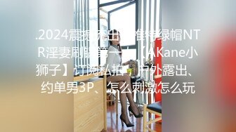 .2024震撼流出，推特绿帽NTR淫妻刷锅第一人【AKane小狮子】订阅私拍，户外露出、约单男3P、怎么刺激怎么玩