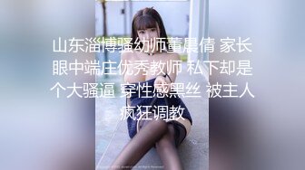 山东淄博骚幼师董晨倩 家长眼中端庄优秀教师 私下却是个大骚逼 穿性感黑丝 被主人疯狂调教