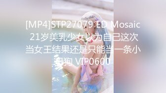 [MP4]STP27079 ED Mosaic 21岁美乳少女以为自己这次当女王结果还是只能当一条小母狗 VIP0600