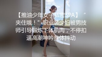 【推油少年女子私密SPA】“夹住哦！”职业装少妇被男技师引导锻炼下体肌肉，不停扣逼高潮呻吟身体抖动