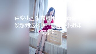 百变小可爱露脸年轻看着很纯没想到这么骚，带两个小姐妹玩群P