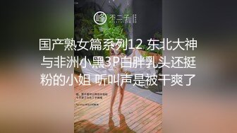 国产熟女篇系列12 东北大神与非洲小黑3P白胖乳头还挺粉的小姐 听叫声是被干爽了