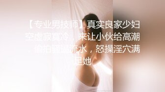 【专业男技师】真实良家少妇空虚寂寞冷，来让小伙给高潮，偷拍骚逼流水，怒操淫穴满足她