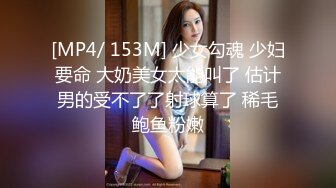 [MP4/ 153M] 少女勾魂 少妇要命 大奶美女太能叫了 估计男的受不了了射球算了 稀毛鲍鱼粉嫩