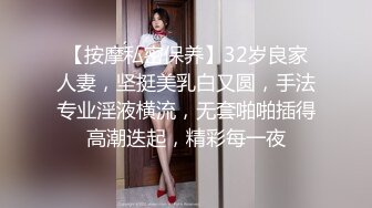 【按摩私密保养】32岁良家人妻，坚挺美乳白又圆，手法专业淫液横流，无套啪啪插得高潮迭起，精彩每一夜