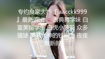 专约良家大神『jaacckk999』最新流出❤️古典舞学妹 白富美留学生 白虎小萝莉 众多骚婊 羡慕大神的钞能力 夜夜做新郎