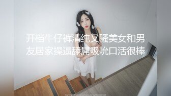 开档牛仔裤清纯又骚美女和男友居家操逼舔屌吸吮口活很棒