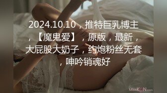 2024.10.10，推特巨乳博主，【魔鬼爱】，原版，最新，大屁股大奶子，约炮粉丝无套，呻吟销魂好