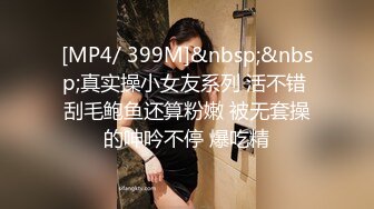 [MP4/ 399M]&nbsp;&nbsp;真实操小女友系列 活不错 刮毛鲍鱼还算粉嫩 被无套操的呻吟不停 爆吃精