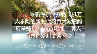 ⚫️⚫️最新爆顶，推特飞机万人求购的新时代网黄大波肥鲍反差婊12baegirl私拍，真人道具造爱测试谈感受