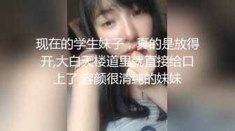 现在的学生妹子，真的是放得开,大白天楼道里就直接给口上了,容颜很清纯的妹妹