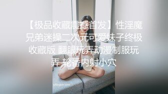 【极品收藏震撼首发】性淫魔兄弟迷操二次元可爱妹子终极收藏版 翻眼玩弄动漫制服玩弄 轮番内射小穴