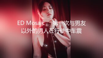 ED Mosaic❤️第一次与男友以外的男人在行使中车震