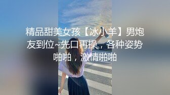 精品甜美女孩【冰小羊】男炮友到位~先口再操，各种姿势啪啪，激情啪啪