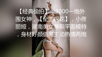 【经典偷拍】，3000一炮外围女神，【全国探花】，小佟丽娅，湖南美女兼职平面模特，身材好颜值高主动热情两炮！