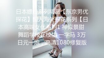 日本嫖妓系列精品【东京男优探花】国人海外探花系列【日本高端女优系列1 神似景甜 舞蹈学校在校生 一字马 3万日元一炮，高清1080修复版