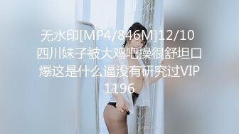 无水印[MP4/846M]12/10 四川妹子被大鸡吧操很舒坦口爆这是什么逼没有研究过VIP1196