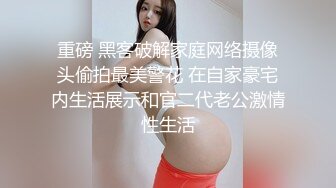 重磅 黑客破解家庭网络摄像头偷拍最美警花 在自家豪宅内生活展示和官二代老公激情性生活