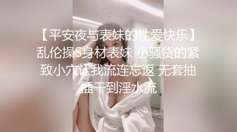 【平安夜与表妹的性爱快乐】乱伦操S身材表妹 小骚货的紧致小穴让我流连忘返 无套抽插干到淫水流