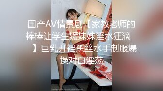 国产AV情景剧【家教老师的棒棒让学生媛妹妹淫水狂滴❤️】巨乳开裆黑丝水手制服爆操对白淫荡