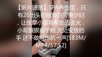 【新片速遞】SPA养生馆，只有20出头的翘臀白皙美少妇，让按摩小哥哥帮她去去火，小哥狠狠地干她 无处安放的手 还不敢叫床吭一声[583M/MP4/57:52]