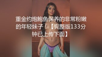 重金约炮鲍鱼保养的非常粉嫩的年轻妹子！【完整版133分钟已上传下面】