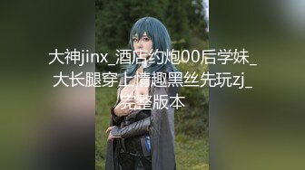 大神jinx_酒店约炮00后学妹_大长腿穿上情趣黑丝先玩zj_完整版本