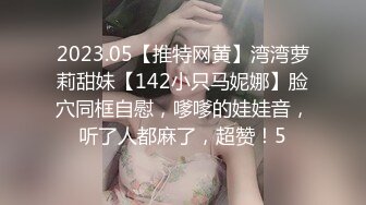 2023.05【推特网黄】湾湾萝莉甜妹【142小只马妮娜】脸穴同框自慰，嗲嗲的娃娃音，听了人都麻了，超赞！5