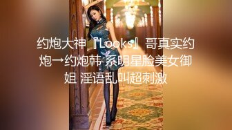 约炮大神『Looks』哥真实约炮→约炮韩 系明星脸美女御姐 淫语乱叫超刺激