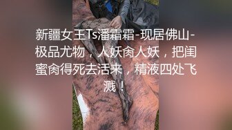 新疆女王Ts潘霜霜-现居佛山-极品尤物，人妖肏人妖，把闺蜜肏得死去活来，精液四处飞溅！