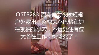 OSTP283 漂亮美女夜晚短裙户外露出，整根大鸡巴粘在护栏就抽插小穴，不远处还有位大爷在工作，刺激死了！