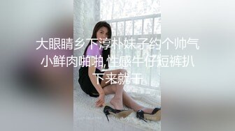 大眼睛乡下淳朴妹子约个帅气小鲜肉啪啪,性感牛仔短裤扒下来就干