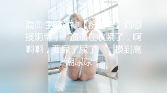 混血性感女神【粉鲍鱼】自慰摸阴蒂，‘逼逼在收紧了，啊啊啊，要尿了尿了’，摸到高潮尿尿！