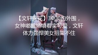 【文轩探花】3000约外围，女神嘟嘴娇嗔着实可爱，文轩体力强悍美女招架不住